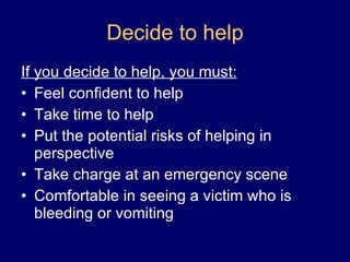 Decide to help If you decide to help, you must: Feel confident to help Take time to help Put the potential risks of helping in perspective Take charge at an emergency scene Comfortable in seeing a victim who is bleeding or vomiting 