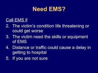 Need EMS? Call EMS if The victim’s condition life threatening or could get worse The victim need the skills or equipment of EMS Distance or traffic could cause a delay in getting to hospital If you are not sure 