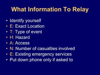 What Information To Relay Identify yourself E:  Exact Location T:  Type of event H:  Hazard A:  Access N:  Number of casualties involved E:  Existing emergency services Put down phone only if asked to 