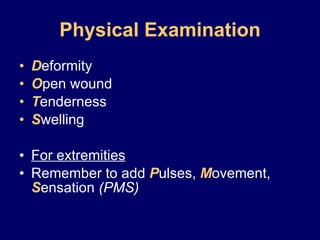 Physical Examination D eformity O pen wound T enderness S welling For extremities Remember to add  P ulses,  M ovement,  S ensation  (PMS) 