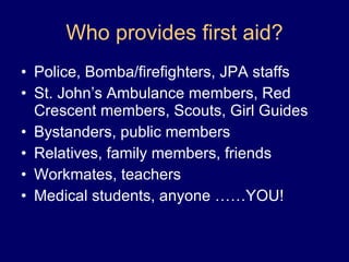 Who provides first aid? Police, Bomba/firefighters, JPA staffs St. John’s Ambulance members, Red Crescent members, Scouts, Girl Guides Bystanders, public members Relatives, family members, friends Workmates, teachers Medical students, anyone ……YOU! 