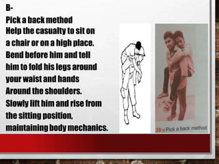 B-
Pick a backmethod
Help the casualty to sit on
a chair or on a high place.
Bend before him and tell
him to fold his legs around
your waist and hands
Around the shoulders.
Slowly lift him and rise from
the sitting position,
maintainingbody mechanics.
 