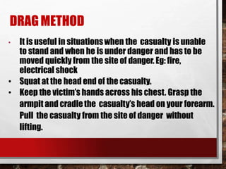 DRAGMETHOD
• It is useful in situationswhen the casualty is unable
to stand and when he is under danger and has to be
moved quickly from the site of danger. Eg: fire,
electrical shock
• Squat at the head end of thecasualty.
• Keep the victim’s hands across his chest. Grasp the
armpit and cradlethe casualty’s head on your forearm.
Pull the casualty from the site of danger without
lifting.
 