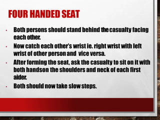 FOUR HANDEDSEAT
• Both persons should stand behind thecasualty facing
each other.
• Now catch each other’s wrist ie. right wrist with left
wrist of other personand vice versa.
• After forming the seat, ask the casualty to sit on it with
both handson the shoulders and neck of each first
aider.
• Both shouldnow take slowsteps.
 