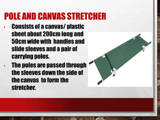 POLE AND CANVASSTRETCHER
• Consists of a canvas/ plastic
sheet about 200cm long and
50cm widewith handlesand
slide sleeves and a pair of
carrying poles.
• The polesare passed through
the sleeves down the side of
thecanvas to form the
stretcher.
 