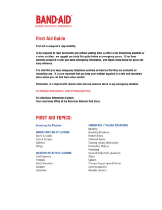 BRAND ADHESIVE BANDAGES



First Aid Guide
First aid is everyone's responsibility.

To be prepared to react confidently and without wasting time in either a life-threatening situation or
a minor accident, we suggest you study this guide before an emergency occurs. It has been
carefully prepared to offer you basic emergency information, with topics listed below for quick and
easy reference.

It is vital that you keep emergency telephone numbers on-hand so that they are available for
immediate use. It is also important that you keep your medical supplies in a safe and convenient
place where you can find them when needed.

Remember, it is important to remain calm and use common sense in any emergency situation.

For Medical Emergencies, Seek Professional Help

For Additional Information Contact:
Your Local Area Office of the American National Red Cross




FIRST AID TOPICS:
Assessing the Situation                          EMERGENCY / TRAUMA SITUATIONS
                                                 Bleeding
MINOR FIRST AID SITUATIONS                       Breathing Problems
Burns & Scalds                                   Broken Bones
Cuts & Scrapes                                   Chemical Burns
Splinters                                        Choking, Airway Obstruction
Stings                                           Penetrating Objects
                                                 Poisoning
WEATHER-RELATED SITUATIONS                       Severed Body Parts (Avulsion)
Cold Exposure                                    Shock
Frostbite                                        Sprains
Heat Exhaustion                                  Transporting an Injured Person
Sunburn                                          Unconsciousness
Sunstroke                                        Wounds (Severe)