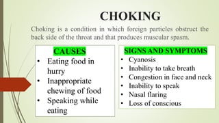 CHOKING
Choking is a condition in which foreign particles obstruct the
back side of the throat and that produces muscular spasm.
CAUSES
• Eating food in
hurry
• Inappropriate
chewing of food
• Speaking while
eating
SIGNS AND SYMPTOMS
• Cyanosis
• Inability to take breath
• Congestion in face and neck
• Inability to speak
• Nasal flaring
• Loss of conscious
 