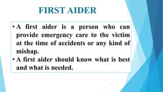 FIRST AIDER
• A first aider is a person who can
provide emergency care to the victim
at the time of accidents or any kind of
mishap.
• A first aider should know what is best
and what is needed.
 