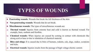 TYPES OF WOUNDS
 Penetrating wounds: Wounds that break the full thickness of the skin.
 Non-penetrating wounds: Wounds that do not break.
 Miscellaneous wounds: The types of miscellaneous wounds are:
a) Thermal wound: Injuries from extreme heat and cold is known as thermal wound. For
example, burn, sunburn and frostbite.
b) Chemical wounds: When injuries are caused by coming in contact with chemicals like
strong acid or base or due to inhalation of chemical material.
c) Bites and stings: It is caused due to bites of humans, rodents, cats, dogs, snakes, scorpions
and ticks.
d) Electrical wounds: Injuries results from the passage of high voltage electric current.
 