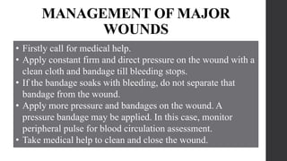 MANAGEMENT OF MAJOR
WOUNDS
• Firstly call for medical help.
• Apply constant firm and direct pressure on the wound with a
clean cloth and bandage till bleeding stops.
• If the bandage soaks with bleeding, do not separate that
bandage from the wound.
• Apply more pressure and bandages on the wound. A
pressure bandage may be applied. In this case, monitor
peripheral pulse for blood circulation assessment.
• Take medical help to clean and close the wound.
 