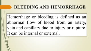 BLEEDING AND HEMORRHAGE
Hemorrhage or bleeding is defined as an
abnormal flow of blood from an artery,
vein and capillary due to injury or rupture.
It can be internal or external.
 