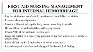 FIRST AID NURSING MANAGEMENT
FOR INTERNAL HEMORRHAGE
• Lay the victim in a comfortable position and immobilize the victim.
• Reassure the casualty/victim.
• Provide a blanket to keep the body warm, according to weather.
• Do not allow the victim to take anything by mouth.
• Check ABC, if the victim is unconscious.
• Keep the victim in a side-lying position to prevent aspiration if he/she is
unconscious.
• Raise his/her leg 8–12 inches by a pillow to treat shock.
• Immediately take him/her to the hospital for the medical facility.
 