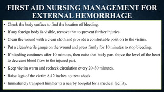 FIRST AID NURSING MANAGEMENT FOR
EXTERNAL HEMORRHAGE
• Check the body surface to find the location of bleeding.
• If any foreign body is visible, remove that to prevent further injuries.
• Clean the wound with a clean cloth and provide a comfortable position to the victim.
• Put a clean/sterile gauge on the wound and press firmly for 10 minutes to stop bleeding.
• If bleeding continues after 10 minutes, then raise that body part above the level of the heart
to decrease blood flow to the injured part.
• Keep victim warm and recheck circulation every 20–30 minutes.
• Raise legs of the victim 8-12 inches, to treat shock.
• Immediately transport him/her to a nearby hospital for a medical facility.
 