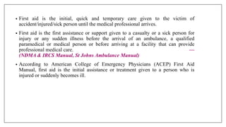 DEFINITIONS
OF FIRST AID
MANAGEMENT
• First aid is the initial, quick and temporary care given to the victim of
accident/injured/sick person until the medical professional arrives.
• First aid is the first assistance or support given to a casualty or a sick person for
injury or any sudden illness before the arrival of an ambulance, a qualified
paramedical or medical person or before arriving at a facility that can provide
professional medical care. —
(NDMA & IRCS Manual, St Johns Ambulance Manual)
• According to American College of Emergency Physicians (ACEP) First Aid
Manual, first aid is the initial assistance or treatment given to a person who is
injured or suddenly becomes ill.
 