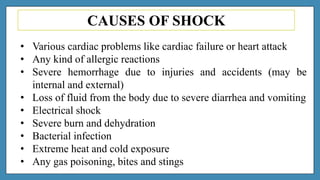 CAUSES OF SHOCK
• Various cardiac problems like cardiac failure or heart attack
• Any kind of allergic reactions
• Severe hemorrhage due to injuries and accidents (may be
internal and external)
• Loss of fluid from the body due to severe diarrhea and vomiting
• Electrical shock
• Severe burn and dehydration
• Bacterial infection
• Extreme heat and cold exposure
• Any gas poisoning, bites and stings
 