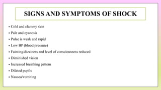 SIGNS AND SYMPTOMS OF SHOCK
• Cold and clammy skin
• Pale and cyanosis
• Pulse is weak and rapid
• Low BP (blood pressure)
• Fainting/dizziness and level of consciousness reduced
• Diminished vision
• Increased breathing pattern
• Dilated pupils
• Nausea/vomiting
 