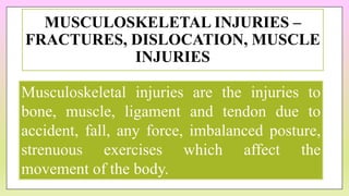 MUSCULOSKELETAL INJURIES –
FRACTURES, DISLOCATION, MUSCLE
INJURIES
Musculoskeletal injuries are the injuries to
bone, muscle, ligament and tendon due to
accident, fall, any force, imbalanced posture,
strenuous exercises which affect the
movement of the body.
 