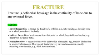 FRACTURE
Fracture is defined as breakage in the continuity of bone due to
any external force.
CAUSES
• Direct force: Bone is broken by direct blow of force, e.g., fall, bullet pass through bone
or a wheel passed over the body.
• Indirect force: Bone breaks away from that point on which force is blown/applied, e.g.,
fracture of the collar bone.
• Muscular force: It occurs due to severe contraction of muscles, e.g., fracture of ribs due
to severe/violent cough. This type of fracture is very rare and uncommon, mostly
occurring with diseases, e.g., weak bone structure.
 