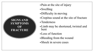 SIGNS AND
SYMPTOMS
OF
FRACTURE
•Pain at the site of injury
•Swelling
•Difficulty in moving
•Crepitus sound at the site of fracture
•Tenderness
•Limb may be shortened, twisted and
bent
•Loss of function
•Bleeding from the wound
•Shock in severe cases
 