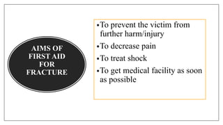 AIMS OF
FIRST AID
FOR
FRACTURE
•To prevent the victim from
further harm/injury
•To decrease pain
•To treat shock
•To get medical facility as soon
as possible
 