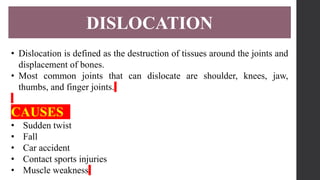 DISLOCATION
• Dislocation is defined as the destruction of tissues around the joints and
displacement of bones.
• Most common joints that can dislocate are shoulder, knees, jaw,
thumbs, and finger joints.
CAUSES
• Sudden twist
• Fall
• Car accident
• Contact sports injuries
• Muscle weakness
 