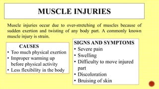 MUSCLE INJURIES
Muscle injuries occur due to over-stretching of muscles because of
sudden exertion and twisting of any body part. A commonly known
muscle injury is strain.
CAUSES
• Too much physical exertion
• Improper warming up
before physical activity
• Less flexibility in the body
SIGNS AND SYMPTOMS
• Severe pain
• Swelling
• Difficulty to move injured
part
• Discoloration
• Bruising of skin
 