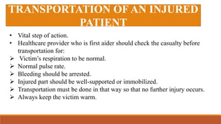 TRANSPORTATION OF AN INJURED
PATIENT
• Vital step of action.
• Healthcare provider who is first aider should check the casualty before
transportation for:
 Victim’s respiration to be normal.
 Normal pulse rate.
 Bleeding should be arrested.
 Injured part should be well-supported or immobilized.
 Transportation must be done in that way so that no further injury occurs.
 Always keep the victim warm.
 