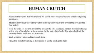 HUMAN CRUTCH
• Reassure the victim. For this method, the victim must be conscious and capable of giving
assistance.
• Stand on the weaker side of the victim and wrap the weaker arm around the neck (of the
first aider).
• Hold the wrist (of the arm around the neck of the first aider) and support the victim taking
a firm grip of the clothes at the waist on the far side of the body. The injured side of the
casualty should be closest to the rescuer.
• Walk with the victim and take small steps.
• Provide a stick for walking to the victim, if he/she needs extra help.
 