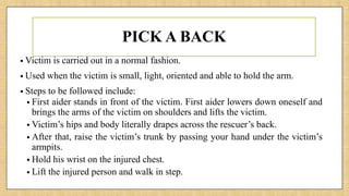 PICK A BACK
• Victim is carried out in a normal fashion.
• Used when the victim is small, light, oriented and able to hold the arm.
• Steps to be followed include:
• First aider stands in front of the victim. First aider lowers down oneself and
brings the arms of the victim on shoulders and lifts the victim.
• Victim’s hips and body literally drapes across the rescuer’s back.
• After that, raise the victim’s trunk by passing your hand under the victim’s
armpits.
• Hold his wrist on the injured chest.
• Lift the injured person and walk in step.
 
