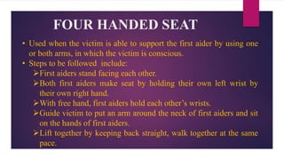 FOUR HANDED SEAT
• Used when the victim is able to support the first aider by using one
or both arms, in which the victim is conscious.
• Steps to be followed include:
First aiders stand facing each other.
Both first aiders make seat by holding their own left wrist by
their own right hand.
With free hand, first aiders hold each other’s wrists.
Guide victim to put an arm around the neck of first aiders and sit
on the hands of first aiders.
Lift together by keeping back straight, walk together at the same
pace.
 
