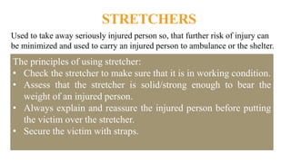 STRETCHERS
Used to take away seriously injured person so, that further risk of injury can
be minimized and used to carry an injured person to ambulance or the shelter.
The principles of using stretcher:
• Check the stretcher to make sure that it is in working condition.
• Assess that the stretcher is solid/strong enough to bear the
weight of an injured person.
• Always explain and reassure the injured person before putting
the victim over the stretcher.
• Secure the victim with straps.
 