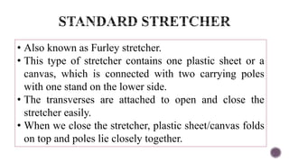 • Also known as Furley stretcher.
• This type of stretcher contains one plastic sheet or a
canvas, which is connected with two carrying poles
with one stand on the lower side.
• The transverses are attached to open and close the
stretcher easily.
• When we close the stretcher, plastic sheet/canvas folds
on top and poles lie closely together.
 