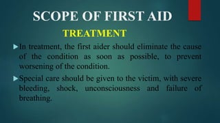SCOPE OF FIRST AID
TREATMENT
In treatment, the first aider should eliminate the cause
of the condition as soon as possible, to prevent
worsening of the condition.
Special care should be given to the victim, with severe
bleeding, shock, unconsciousness and failure of
breathing.
 