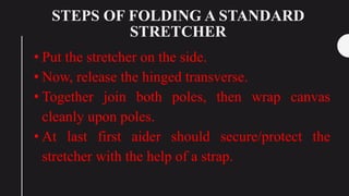 STEPS OF FOLDING A STANDARD
STRETCHER
• Put the stretcher on the side.
• Now, release the hinged transverse.
• Together join both poles, then wrap canvas
cleanly upon poles.
• At last first aider should secure/protect the
stretcher with the help of a strap.
 