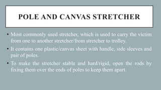 POLE AND CANVAS STRETCHER
• Most commonly used stretcher, which is used to carry the victim
from one to another stretcher/from stretcher to trolley.
• It contains one plastic/canvas sheet with handle, side sleeves and
pair of poles.
• To make the stretcher stable and hard/rigid, open the rods by
fixing them over the ends of poles to keep them apart.
 