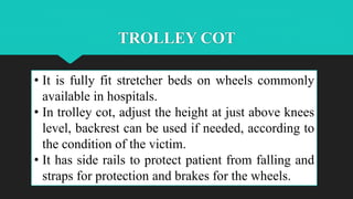 TROLLEY COT
• It is fully fit stretcher beds on wheels commonly
available in hospitals.
• In trolley cot, adjust the height at just above knees
level, backrest can be used if needed, according to
the condition of the victim.
• It has side rails to protect patient from falling and
straps for protection and brakes for the wheels.
 