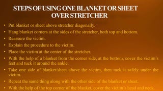 • Put blanket or sheet above stretcher diagonally.
• Hang blanket corners at the sides of the stretcher, both top and bottom.
• Reassure the victim.
• Explain the procedure to the victim.
• Place the victim at the center of the stretcher.
• With the help of a blanket from the corner side, at the bottom, cover the victim’s
feet and tuck it around the ankle.
• Take one side of blanket/sheet above the victim, then tuck it safely under the
victim.
• Repeat the same thing along with the other side of the blanket or sheet.
• With the help of the top corner of the blanket, cover the victim’s head and neck.
 