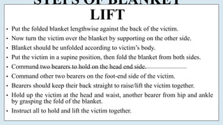 STEPS OF BLANKET
LIFT
• Put the folded blanket lengthwise against the back of the victim.
• Now turn the victim over the blanket by supporting on the other side.
• Blanket should be unfolded according to victim’s body.
• Put the victim in a supine position, then fold the blanket from both sides.
• Command two bearers to hold on the head end side.
• Command other two bearers on the foot-end side of the victim.
• Bearers should keep their back straight to raise/lift the victim together.
• Hold up the victim at the head and waist, another bearer from hip and ankle
by grasping the fold of the blanket.
• Instruct all to hold and lift the victim together.
 
