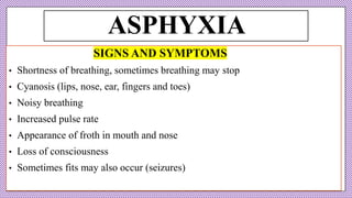 ASPHYXIA
SIGNS AND SYMPTOMS
• Shortness of breathing, sometimes breathing may stop
• Cyanosis (lips, nose, ear, fingers and toes)
• Noisy breathing
• Increased pulse rate
• Appearance of froth in mouth and nose
• Loss of consciousness
• Sometimes fits may also occur (seizures)
 