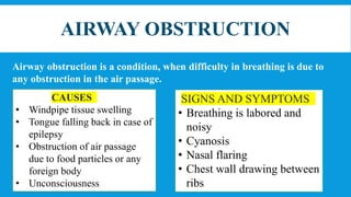 AIRWAY OBSTRUCTION
Airway obstruction is a condition, when difficulty in breathing is due to
any obstruction in the air passage.
CAUSES
• Windpipe tissue swelling
• Tongue falling back in case of
epilepsy
• Obstruction of air passage
due to food particles or any
foreign body
• Unconsciousness
SIGNS AND SYMPTOMS
• Breathing is labored and
noisy
• Cyanosis
• Nasal flaring
• Chest wall drawing between
ribs
 