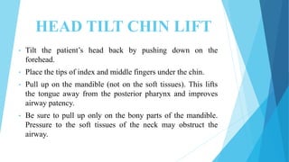 HEAD TILT CHIN LIFT
• Tilt the patient’s head back by pushing down on the
forehead.
• Place the tips of index and middle fingers under the chin.
• Pull up on the mandible (not on the soft tissues). This lifts
the tongue away from the posterior pharynx and improves
airway patency.
• Be sure to pull up only on the bony parts of the mandible.
Pressure to the soft tissues of the neck may obstruct the
airway.
 