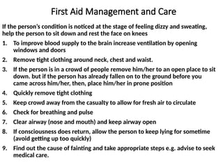First Aid Management and Care
If the person’s condition is noticed at the stage of feeling dizzy and sweating,
help the person to sit down and rest the face on knees
1. To improve blood supply to the brain increase ventilation by opening
windows and doors
2. Remove tight clothing around neck, chest and waist.
3. If the person is in a crowd of people remove him/her to an open place to sit
down. but if the person has already fallen on to the ground before you
came across him/her, then, place him/her in prone position
4. Quickly remove tight clothing
5. Keep crowd away from the casualty to allow for fresh air to circulate
6. Check for breathing and pulse
7. Clear airway (nose and mouth) and keep airway open
8. If consciousness does return, allow the person to keep lying for sometime
(avoid getting up too quickly)
9. Find out the cause of fainting and take appropriate steps e.g. advise to seek
medical care.
 
