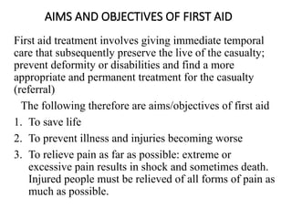 AIMS AND OBJECTIVES OF FIRST AID
First aid treatment involves giving immediate temporal
care that subsequently preserve the live of the casualty;
prevent deformity or disabilities and find a more
appropriate and permanent treatment for the casualty
(referral)
The following therefore are aims/objectives of first aid
1. To save life
2. To prevent illness and injuries becoming worse
3. To relieve pain as far as possible: extreme or
excessive pain results in shock and sometimes death.
Injured people must be relieved of all forms of pain as
much as possible.
 