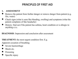 PRINCIPLES OF FIRST AID
1. ASSESSMENT
 Remove the patient from further danger or remove danger from patient (e.g.
fire, water)
 Check signs (what is seen like bleeding, swelling) and symptoms (what the
patient complains of like headache)
 History: find out if the patient has asthma, heart condition or is allergic to
anything e.t.c.
DIAGNOSIS: Impression and conclusion after assessment
TREATMENT: the most urgent condition first. E.g.
Apparent cessation of breathing
 Severe haemorrhage
 Shock etc.
 Poisoning
 Specific injury
 