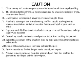 CAUTION
I. Clear airway and start emergency resuscitation when victims stop breathing
II. The most suitable/appropriate position required by unconsciousness is prone,
recumbent or lateral.
III. Unconscious victims must never be given anything to drink.
IV. Alcoholic beverages and stimulants e.g. coffee, should not be given to
unconscious victims as it depresses the functions of vital organs such as
brain.
V. Organize unskilled by standers/onlookers or survivors of the accident to help
in any way possible
VI. Control by standers/onlookers and prevent them from exciting the patient
VII.Sensible assessment of the situation must be done concerning transportation
to hospitals.
VIII.
Do not lift casualty, unless there are sufficient helpers
IX. Ensure there is no further danger to the casualty or to you
X. Always remove garments from the uninjured part first; this enables the
garment to be slipped off the injured part.
 