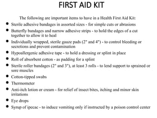 FIRST AID KIT
The following are important items to have in a Health First Aid Kit:
 Sterile adhesive bandages in assorted sizes - for simple cuts or abrasions
 Butterfly bandages and narrow adhesive strips - to hold the edges of a cut
together to allow it to heal
 Individually wrapped, sterile gauze pads (2" and 4") - to control bleeding or
secretions and prevent contamination
 Hypoallergenic adhesive tape - to hold a dressing or splint in place
 Roll of absorbent cotton - as padding for a splint
 Sterile roller bandages (2" and 3"), at least 3 rolls - to lend support to sprained or
sore muscles
 Cotton-tipped swabs
 Thermometer
 Anti-itch lotion or cream - for relief of insect bites, itching and minor skin
irritations
 Eye drops
 Syrup of ipecac - to induce vomiting only if instructed by a poison control center
 