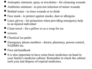 Antiseptic ointment, spray or towelettes - for cleansing wounds
Antibiotic ointment - to prevent infection of minor wounds
Bottled water - to rinse wounds or to drink
Face mask - to protect against smoke, dust or allergens
Latex gloves - for protection when providing emergency help
to an injured individual
Clean towel - for a pillow or as a wrap for ice
scissors
Chemical ice packs
Emergency phone numbers - doctor, pharmacy, poison control,
NADMO etc.
First aid handbook
It is also important to have some basic medicines on hand in
your family's medicine cabinet. Remember to check the cabinet
each year and dispose of expired medicines.
 