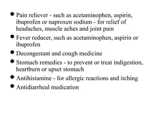 Pain reliever - such as acetaminophen, aspirin,
ibuprofen or naproxen sodium - for relief of
headaches, muscle aches and joint pain
Fever reducer, such as acetaminophen, aspirin or
ibuprofen
Decongestant and cough medicine
Stomach remedies - to prevent or treat indigestion,
heartburn or upset stomach
Antihistamine - for allergic reactions and itching
Antidiarrheal medication
 