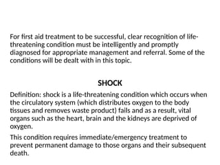 For first aid treatment to be successful, clear recognition of life-
threatening condition must be intelligently and promptly
diagnosed for appropriate management and referral. Some of the
conditions will be dealt with in this topic.
SHOCK
Definition: shock is a life-threatening condition which occurs when
the circulatory system (which distributes oxygen to the body
tissues and removes waste product) fails and as a result, vital
organs such as the heart, brain and the kidneys are deprived of
oxygen.
This condition requires immediate/emergency treatment to
prevent permanent damage to those organs and their subsequent
death.
 
