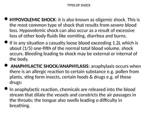 TYPES OF SHOCK
HYPOVOLEMIC SHOCK: it is also known as oligemic shock. This is
the most common type of shock that results from severe blood
loss. Hypovolemic shock can also occur as a result of excessive
loss of other body fluids like vomiting, diarrhea and burns.
If in any situation a casualty loose blood exceeding 1.2L which is
about (1/5) one-fifth of the normal total blood volume, shock
occurs. Bleeding leading to shock may be external or internal of
the body.
 ANAPHYLACTIC SHOCK/ANAPHYLASIS: anaphylaxis occurs when
there is an allergic reaction to certain substance e.g. pollen from
plants, sting form insects, certain foods & drugs e.g. of these
drugs:
In anaphylactic reaction, chemicals are released into the blood
stream that dilate the vessels and constricts the air passages in
the throats; the tongue also swells leading o difficulty in
breathing.
 